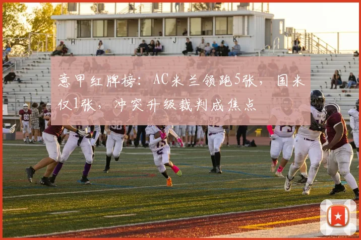 意甲红牌榜：AC米兰领跑5张，国米仅1张，冲突升级裁判成焦点