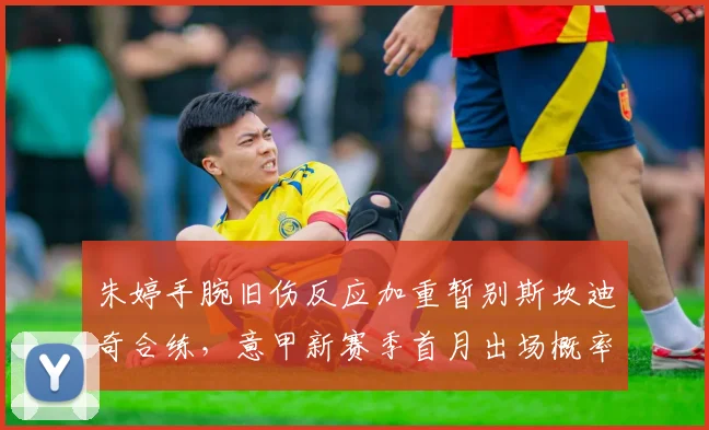 朱婷手腕旧伤反应加重暂别斯坎迪奇合练,意甲新赛季首月出场概率低于50%