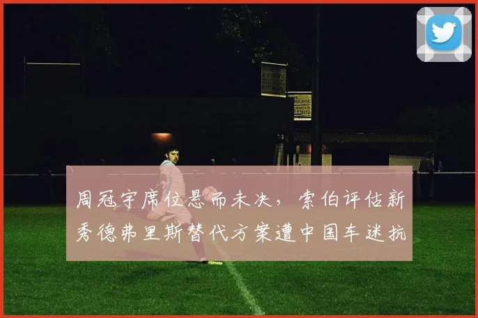 周冠宇席位悬而未决,索伯评估新秀德弗里斯替代方案遭中国车迷抗议