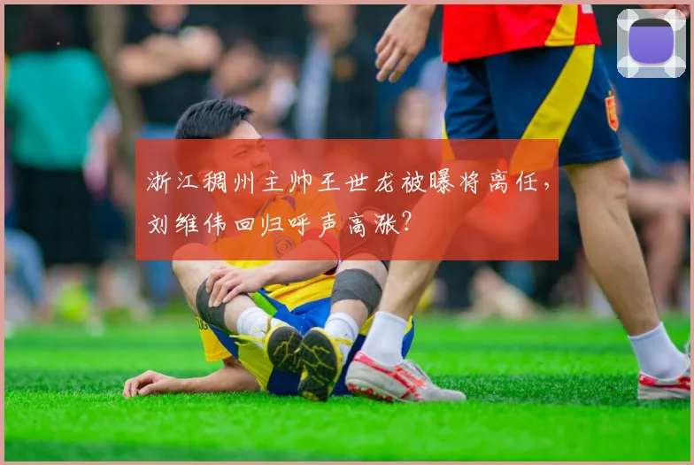 浙江稠州主帅王世龙被曝将离任,刘维伟回归呼声高涨?