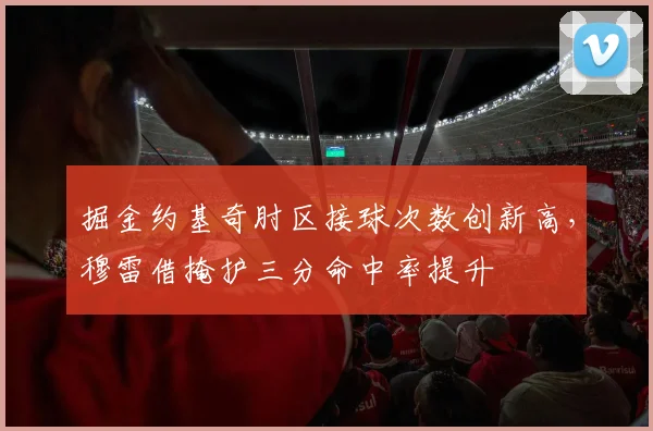 掘金约基奇肘区接球次数创新高,穆雷借掩护三分命中率提升
