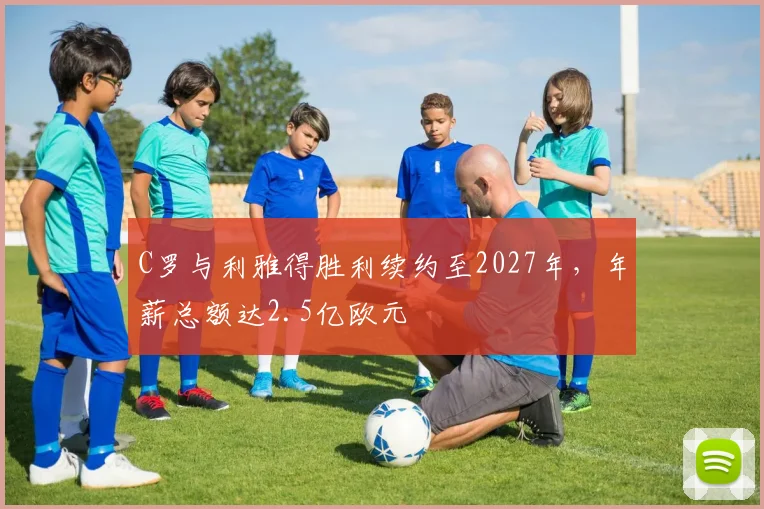 C罗与利雅得胜利续约至2027年,年薪总额达2.5亿欧元