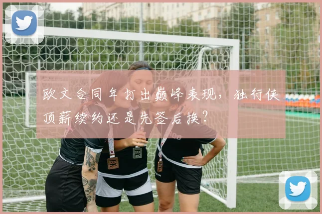 欧文合同年打出巅峰表现,独行侠顶薪续约还是先签后换?